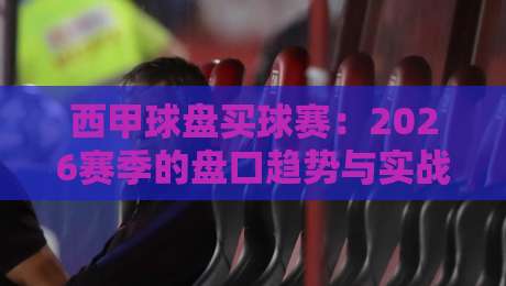 西甲球盘买球赛:2026赛季的盘口趋势与实战技巧