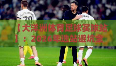 【大洋洲体育足球买球站】:2026年选站避坑全攻略