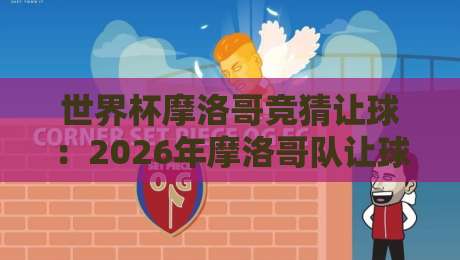 世界杯摩洛哥竞猜让球:2026年摩洛哥队让球盘口深度解析与实战攻略