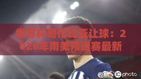 世界杯哥伦比亚让球:2026年南美预选赛最新盘口深度分析