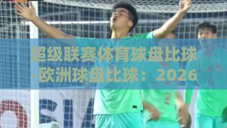 超级联赛体育球盘比球-欧洲球盘比球:2026赛季你不可不知的盘口实战技巧