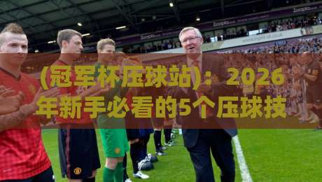 (冠军杯压球站):2026年新手必看的5个压球技巧与避坑指南