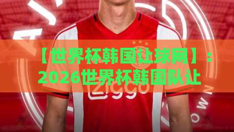 【世界杯韩国让球网】: 2026世界杯韩国队让球盘口深度解析