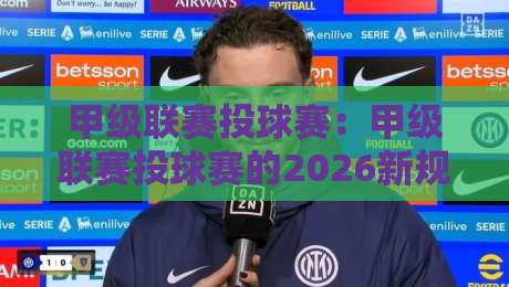 甲级联赛投球赛:甲级联赛投球赛的2026新规与实战策略