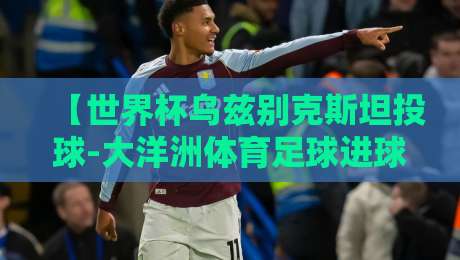 【世界杯乌兹别克斯坦投球-大洋洲体育足球进球】:2026年预选赛上的破门奇迹
