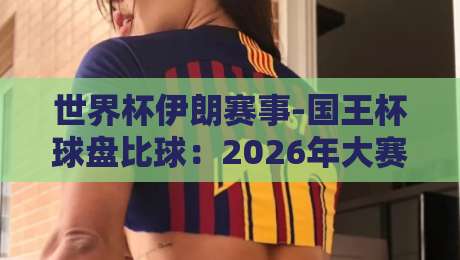 世界杯伊朗赛事-国王杯球盘比球:2026年大赛前瞻与盘口深度解析