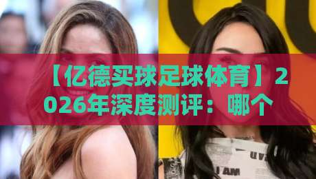 【亿德买球足球体育】2026年深度测评:哪个平台最值得信赖?新手必看避坑指南
