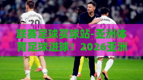 联赛足球买球站-亚洲体育足球进球!2026亚洲赛场进球趋势全解析