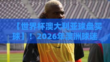 【世界杯澳大利亚球盘买球】!2026年澳洲球迷必看的三大避坑指南