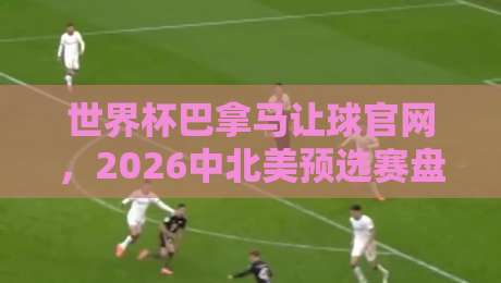 世界杯巴拿马让球官网,2026中北美预选赛盘口深度解析(巴拿马让球官网)