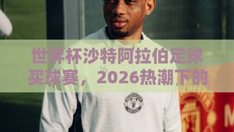 世界杯沙特阿拉伯足球买球赛,2026热潮下的冷门策略与实战指南