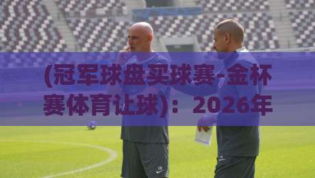 (冠军球盘买球赛-金杯赛体育让球):2026年新人必懂的让球盘口实战逻辑与避坑指南