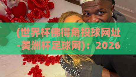 (世界杯佛得角投球网址-美洲杯足球网)：2026年看球必备，老球迷私藏的观赛渠道大公开！