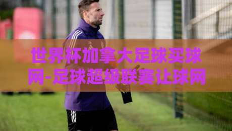 世界杯加拿大足球买球网-足球超级联赛让球网:2026世界杯让球盘口深度解析与加拿大足球崛起之路
