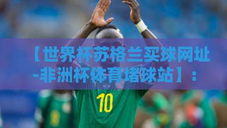 【世界杯苏格兰买球网址-非洲杯体育堵球站】: 2026年球迷必看的避坑与实战指南 【世界杯苏格兰买球网址-非洲杯体育堵球站】: 2026年球迷必看的避坑与实战指南