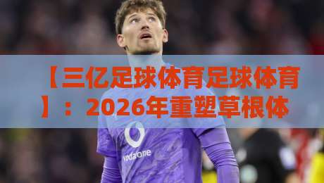 【三亿足球体育足球体育】:2026年重塑草根体育生态的三大路径 【三亿足球体育足球体育】:2026年重塑草根体育生态的三大路径
