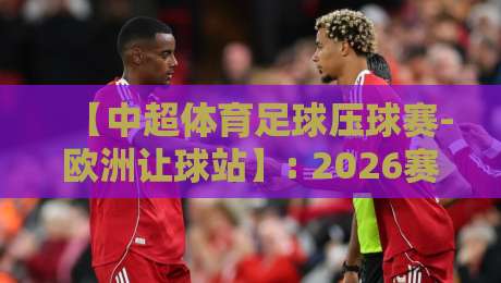 【中超体育足球压球赛-欧洲让球站】: 2026赛季不可错过的押注策略与实战心得