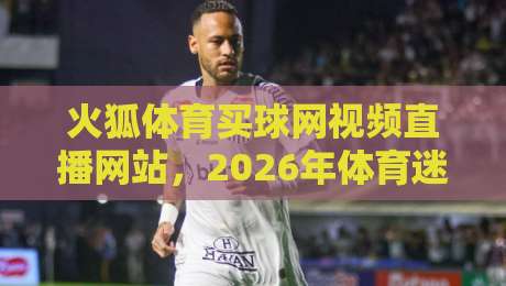 火狐体育买球网视频直播网站,2026年体育迷的观赛新体验与避坑指南