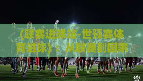 (联赛进球站-世预赛体育进球) :从联赛到国家队,谁是进球机器?【世预赛进球解析】