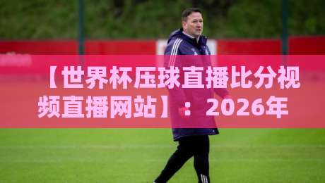 【世界杯压球直播比分视频直播网站】：2026年观赛必备指南