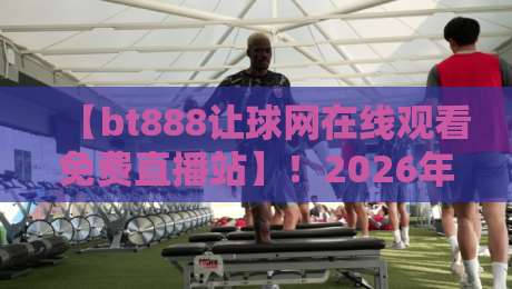 【bt888让球网在线观看免费直播站】！2026年球友实测：这平台到底值不值？