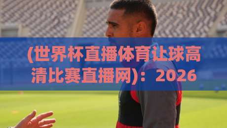 (世界杯直播体育让球高清比赛直播网)：2026年看球新姿势，这些细节你绝对不知道！