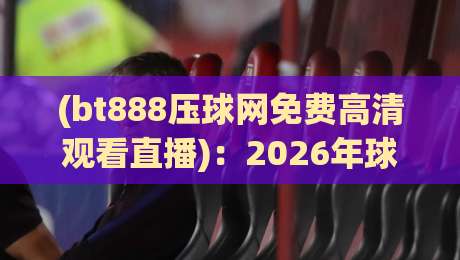 (bt888压球网免费高清观看直播):2026年球赛党必看的三大升级亮点