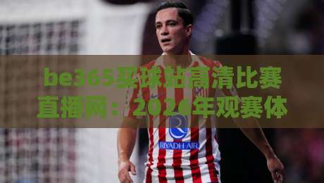 be365买球站高清比赛直播网:2026年观赛体验全面升级,快来看看吧!