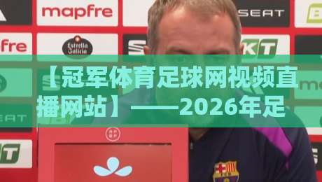 【冠军体育足球网视频直播网站】——2026年足球迷必知的五大革新功能与高清直播体验深度评测