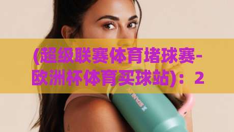 (超级联赛体育堵球赛-欧洲杯体育买球站):2026年球迷必读的三大避坑指南与实战技巧