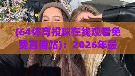 (64体育投球在线观看免费直播站)：2026年最全观赛指南与避坑建议
