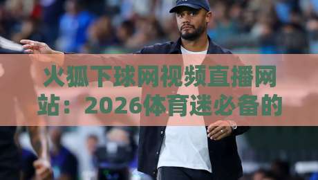 火狐下球网视频直播网站：2026体育迷必备的免费直播神器（火狐下球网视频直播网站）