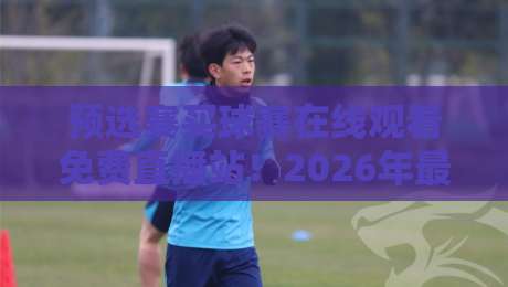 预选赛买球赛在线观看免费直播站！2026年最新免费高清观看预选赛买球赛直播平台推荐