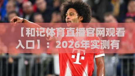 【和记体育直播官网观看入口】：2026年实测有效入口+防封技巧全攻略（附高清直播体验）