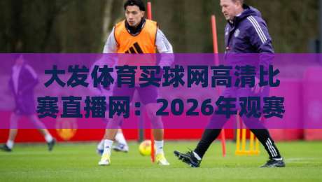 大发体育买球网高清比赛直播网：2026年观赛新体验，高清流畅真的靠谱吗？(大发体育买球网高清比赛直播网) 实测告诉你答案