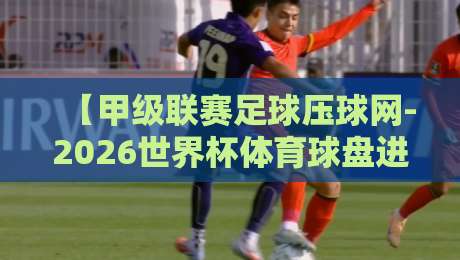 【甲级联赛足球压球网-2026世界杯体育球盘进球】—— 老球迷才懂的实战密码