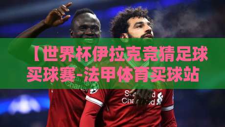【世界杯伊拉克竞猜足球买球赛-法甲体育买球站】:2026年球迷必看的五大竞猜平台指南