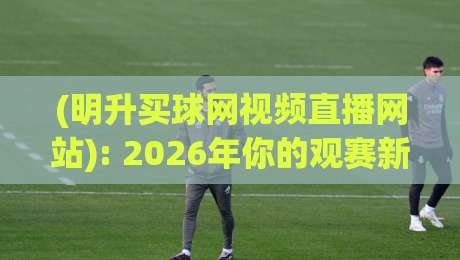 (明升买球网视频直播网站): 2026年你的观赛新选择——实测与避坑指南