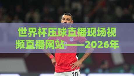 世界杯压球直播现场视频直播网站——2026年球迷必备观赛指南