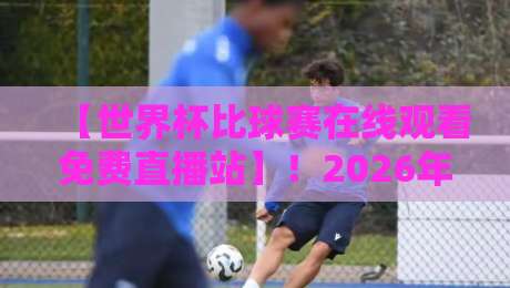 【世界杯比球赛在线观看免费直播站】！2026年观赛指南：哪些渠道真靠谱