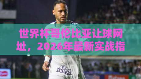世界杯哥伦比亚让球网址,2026年最新实战指南与风险提醒