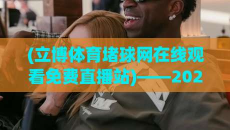 (立博体育堵球网在线观看免费直播站)——2026年最新体验报告：免费高清、实时数据与避坑指南
